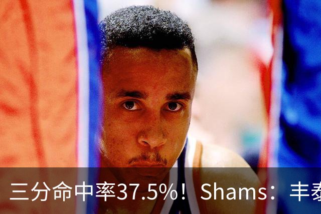 三分命中率37.5%！Shams：丰泰基奥计划与热火签下一份一年合同
