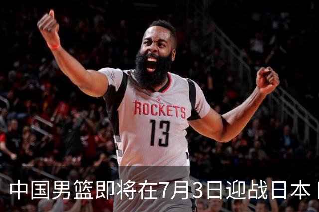 中国男篮即将在7月3日迎战日本 四场热身赛以提升实力