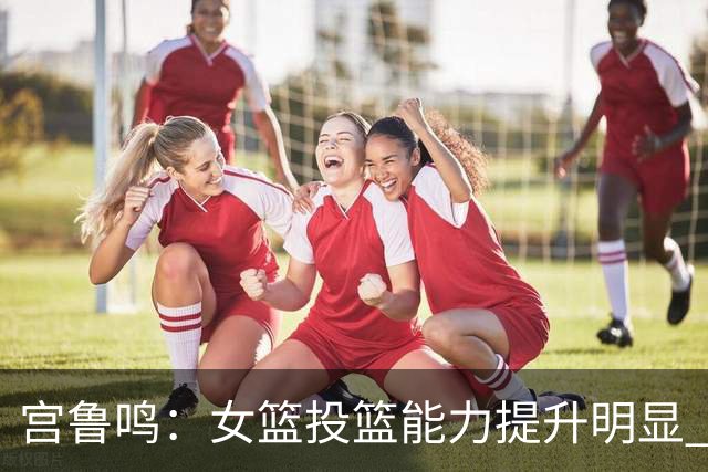 宫鲁鸣：女篮投篮能力提升明显 盼海外球员尽早归队